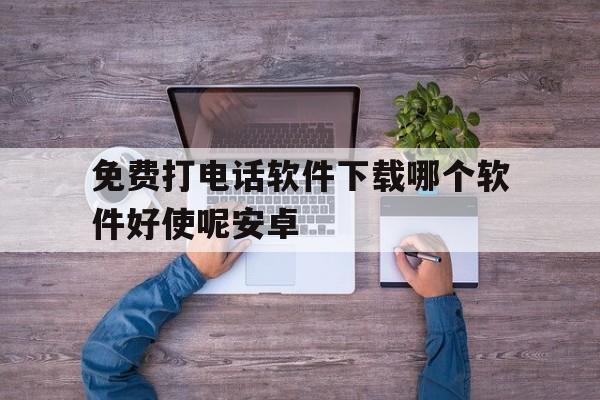 免费打电话软件下载哪个软件好使呢安卓 免费打电话软件下载哪个软件好使呢安卓