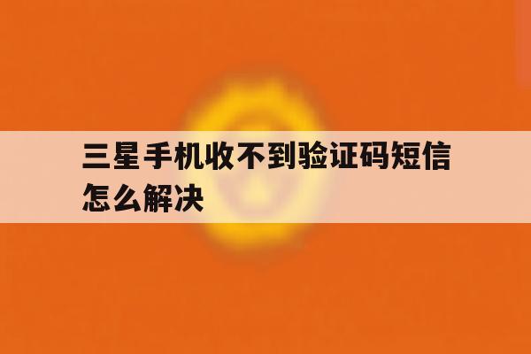三星手机收不到验证码短信怎么解决 三星手机收不到验证码短信怎么解决