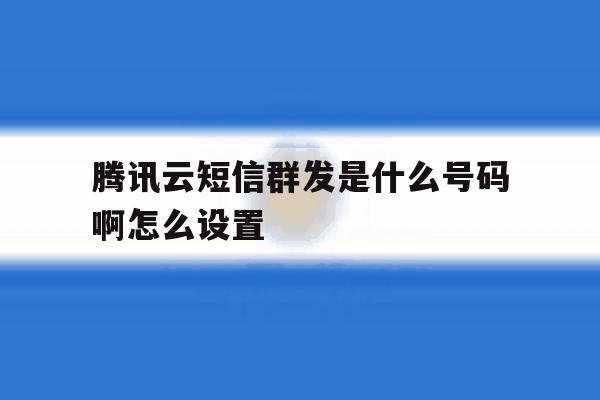 腾讯云短信群发是什么号码啊怎么设置 腾讯云短信群发是什么号码啊怎么设置