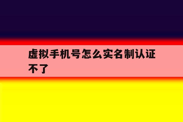 虚拟手机号怎么实名制认证不了 虚拟手机号怎么实名制认证不了