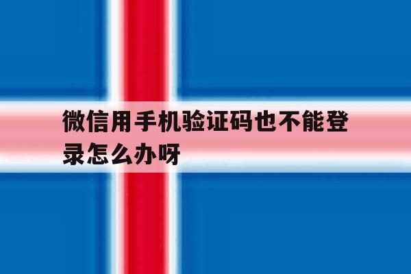 微信用手机验证码也不能登录怎么办呀 微信用手机验证码也不能登录怎么办呀