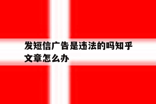 发短信广告是违法的吗知乎文章怎么办 发短信广告是违法的吗知乎文章怎么办