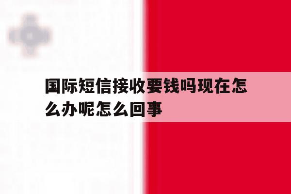 国际短信接收要钱吗现在怎么办呢怎么回事 国际短信接收要钱吗现在怎么办呢怎么回事
